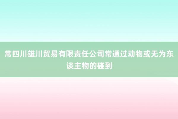 常四川雄川贸易有限责任公司常通过动物或无为东谈主物的碰到